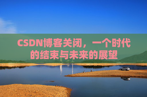 CSDN博客关闭，一个时代的结束与未来的展望